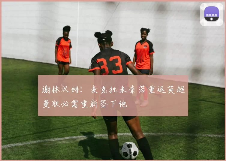 谢林汉姆：麦克托米奈若重返英超曼联必需重新签下他