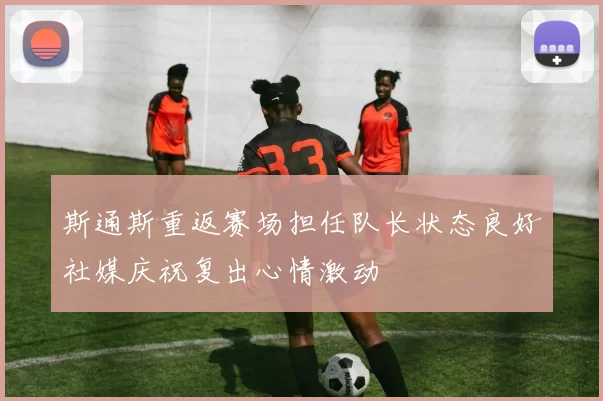 斯通斯重返赛场担任队长状态良好社媒庆祝复出心情激动
