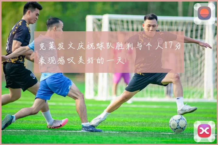 克莱发文庆祝球队胜利与个人17分表现感叹美好的一天