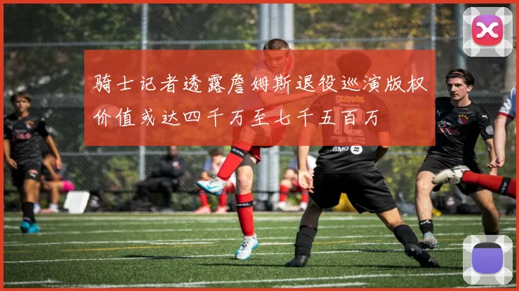 骑士记者透露詹姆斯退役巡演版权价值或达四千万至七千五百万