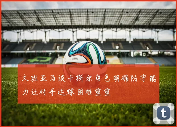 文班亚马谈卡斯尔角色明确防守能力让对手运球困难重重