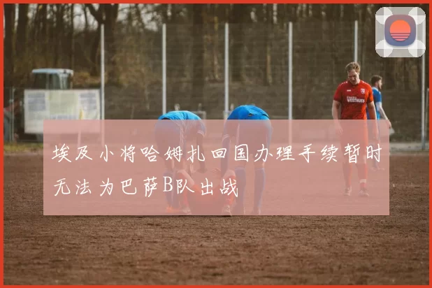 埃及小将哈姆扎回国办理手续暂时无法为巴萨B队出战