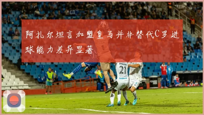 阿扎尔坦言加盟皇马并非替代C罗进球能力差异显著