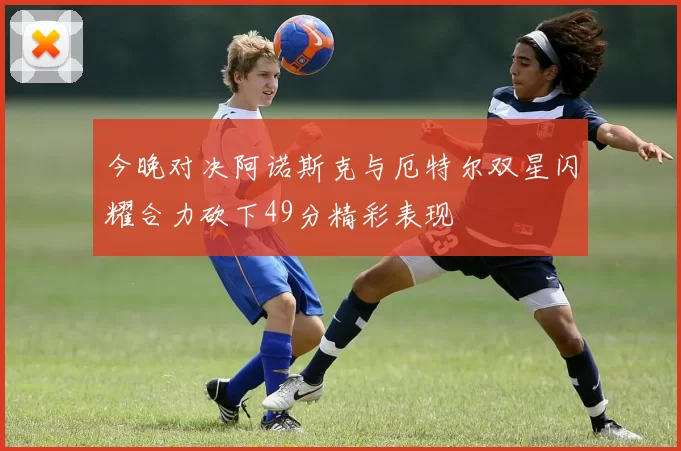 今晚对决阿诺斯克与厄特尔双星闪耀合力砍下49分精彩表现
