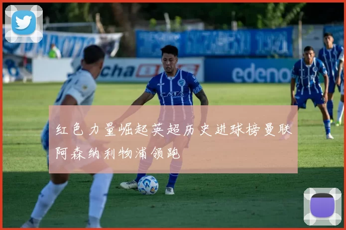 红色力量崛起英超历史进球榜曼联阿森纳利物浦领跑