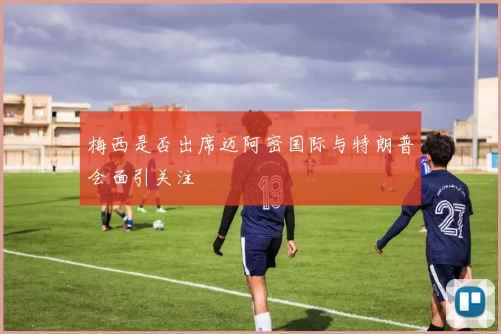 梅西是否出席迈阿密国际与特朗普会面引关注