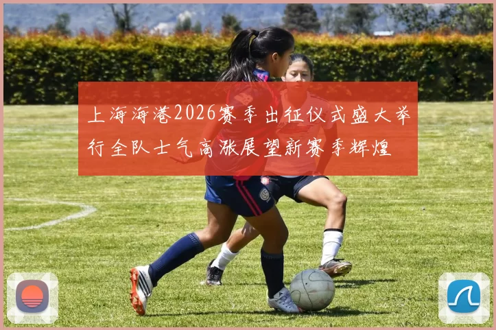 上海海港2026赛季出征仪式盛大举行全队士气高涨展望新赛季辉煌