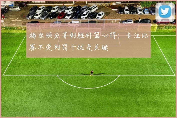 梅尔顿分享制胜补篮心得：专注比赛不受判罚干扰是关键