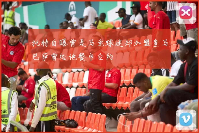 托特自曝曾是马竞球迷却加盟皇马巴萨曾给他餐巾合约