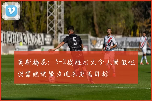 奥斯梅恩：5-2战胜尤文令人骄傲但仍需继续努力追求更高目标