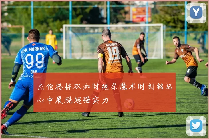 杰伦格林双加时绝杀魔术时刻铭记心中展现超强实力