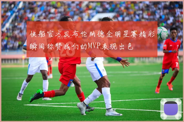 快船官方发布伦纳德全明星赛精彩瞬间称赞我们的MVP表现出色