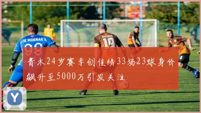 青木24岁赛季创佳绩33场23球身价飙升至5000万引发关注