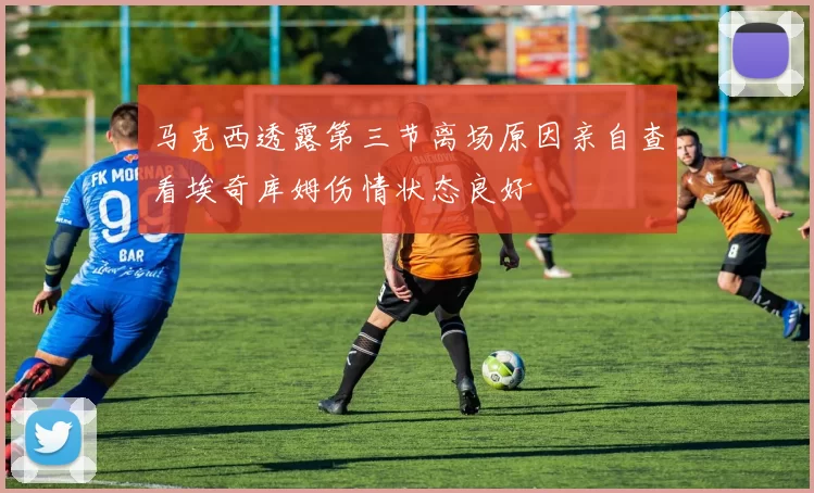 马克西透露第三节离场原因亲自查看埃奇库姆伤情状态良好