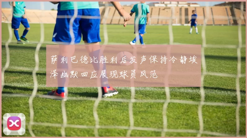 萨利巴德比胜利后发声保持冷静埃泽幽默回应展现球员风范