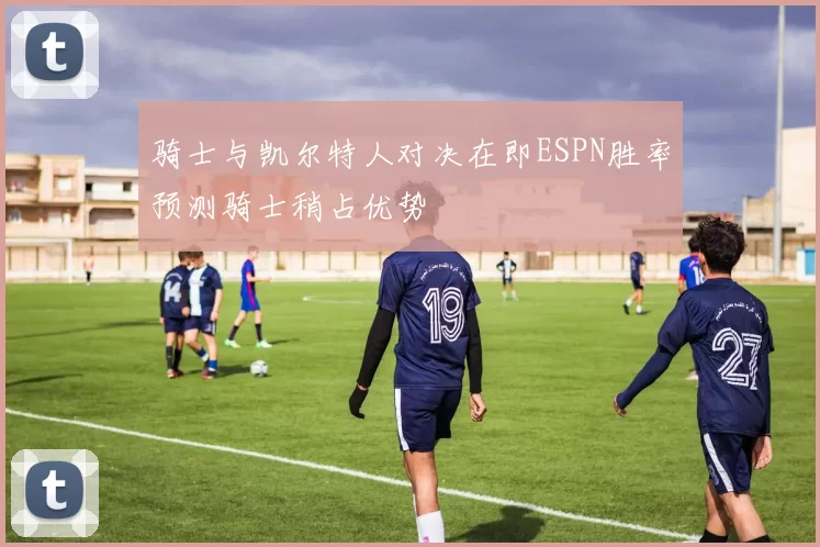 骑士与凯尔特人对决在即ESPN胜率预测骑士稍占优势