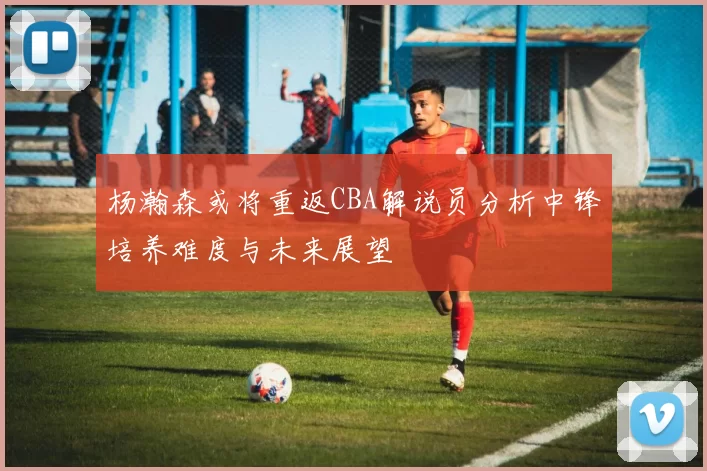 杨瀚森或将重返CBA解说员分析中锋培养难度与未来展望