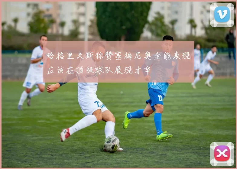 哈格里夫斯称赞塞梅尼奥全能表现应该在顶级球队展现才华