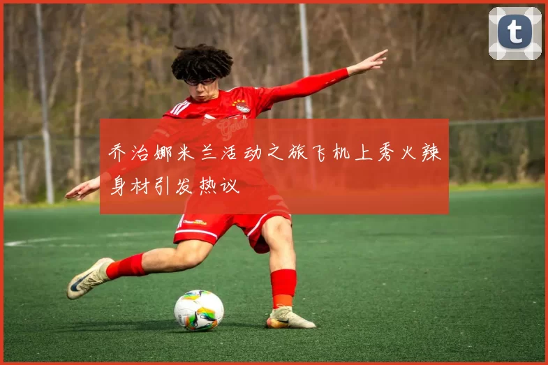 乔治娜米兰活动之旅飞机上秀火辣身材引发热议