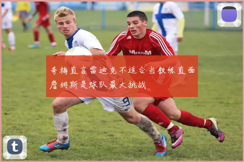 夸梅直言雷迪克不适合当教练直面詹姆斯是球队最大挑战