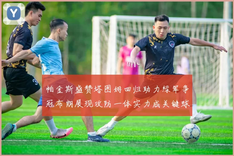 帕金斯盛赞塔图姆回归助力绿军争冠布朗展现攻防一体实力成关键球员