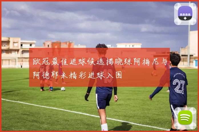欧冠最佳进球候选揭晓琼阿梅尼与阿德耶米精彩进球入围